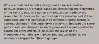 Why is a matched samples design not an experiment? a. Because groups are created based on preexisting characteristics of the participants, and not on a manipulation made by the researcher. b. Because two or more factors are observed at the same time and it is not possible to determine which factors is causing changes in the dependent variable. c. Because the same participants are observed in each group and it is not possible to control for order effects. d. Because the levels of the independent variable are manipulated and participants are randomly assigned to different groups.