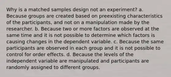 Why is a matched samples design not an experiment? a. Because groups are created based on preexisting characteristics of the participants, and not on a manipulation made by the researcher. b. Because two or more factors are observed at the same time and it is not possible to determine which factors is causing changes in the dependent variable. c. Because the same participants are observed in each group and it is not possible to control for order effects. d. Because the levels of the independent variable are manipulated and participants are randomly assigned to different groups.