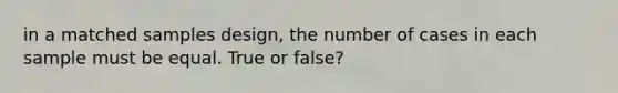 in a matched samples design, the number of cases in each sample must be equal. True or false?