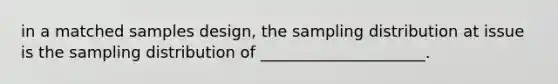 in a matched samples design, the sampling distribution at issue is the sampling distribution of _____________________.