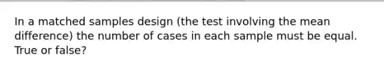 In a matched samples design (the test involving the mean difference) the number of cases in each sample must be equal. True or false?