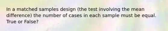 In a matched samples design (the test involving the mean difference) the number of cases in each sample must be equal. True or False?