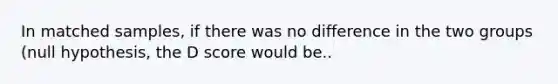 In matched samples, if there was no difference in the two groups (null hypothesis, the D score would be..