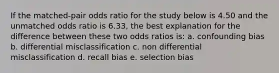 If the matched-pair odds ratio for the study below is 4.50 and the unmatched odds ratio is 6.33, the best explanation for the difference between these two odds ratios is: a. confounding bias b. differential misclassification c. non differential misclassification d. recall bias e. selection bias