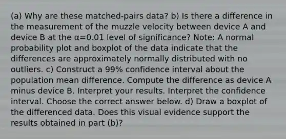 ​(a) Why are these​ matched-pairs data? b) Is there a difference in the measurement of the muzzle velocity between device A and device B at the α=0.01 level of​ significance? ​Note: A normal probability plot and boxplot of the data indicate that the differences are approximately normally distributed with no outliers.​ c) Construct a​ 99% confidence interval about the population mean difference. Compute the difference as device A minus device B. Interpret your results. Interpret the confidence interval. Choose the correct answer below. ​d) Draw a boxplot of the differenced data. Does this visual evidence support the results obtained in part​ (b)?