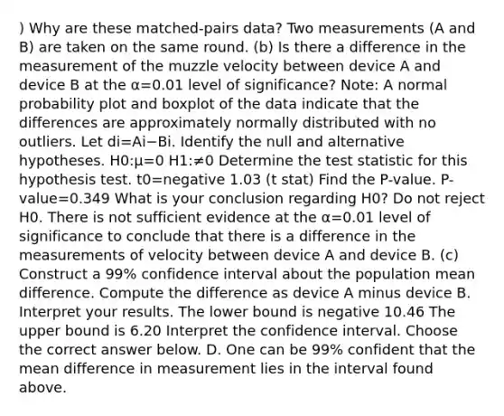 ) Why are these​ matched-pairs data? Two measurements​ (A and​ B) are taken on the same round. ​(b) Is there a difference in the measurement of the muzzle velocity between device A and device B at the α=0.01 level of​ significance? ​Note: A normal probability plot and boxplot of the data indicate that the differences are approximately normally distributed with no outliers. Let di=Ai−Bi. Identify the null and alternative hypotheses. H0​:μ=0 H1​:≠0 Determine the test statistic for this hypothesis test. t0=negative 1.03 (t stat) Find the​ P-value. ​P-value=0.349 What is your conclusion regarding H0​? Do not reject H0. There is not sufficient evidence at the α=0.01 level of significance to conclude that there is a difference in the measurements of velocity between device A and device B. ​(c) Construct a​ 99% confidence interval about the population mean difference. Compute the difference as device A minus device B. Interpret your results. The lower bound is negative 10.46 The upper bound is 6.20 Interpret the confidence interval. Choose the correct answer below. D. One can be​ 99% confident that the mean difference in measurement lies in the interval found above.