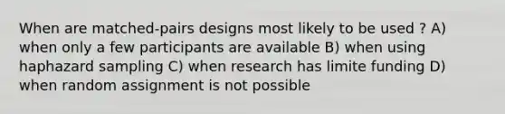 When are matched-pairs designs most likely to be used ? A) when only a few participants are available B) when using haphazard sampling C) when research has limite funding D) when random assignment is not possible