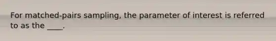 For matched-pairs sampling, the parameter of interest is referred to as the ____.