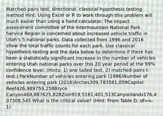 Matched-pairs test, directional, classical hypothesis testing method Hint: Using Excel or R to work through this problem will much easier than using a hand calculator. The impact assessment committee of the Intermountain National Park Service Region is concerned about increased vehicle traffic in Utah's 5 national parks. Data collected from 1996 and 2016 show the total traffic counts for each park. Use classical hypothesis testing and the data below to determine if there has been a statistically significant increase in the number of vehicles entering Utah national parks over this 20 year period at the 99% confidence level. (Hints: 1) one tailed test, 2) matched-pairs t-test.) ParkNumber of vehicles entering park (1996)Number of vehicles entering park (2016)Arches309,783581,059Capitol Reef426,989759,258Bryce Canyon468,887625,828Zion919,5161,401,513Canyonlands176,407308,545 What is the critical value? (Hint: From Table D, df=n-1)