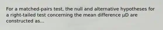 For a matched-pairs test, the null and alternative hypotheses for a right-tailed test concerning the mean difference μD are constructed as...