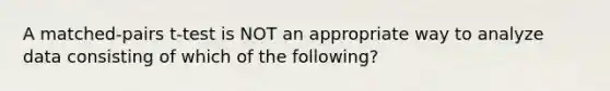 A matched-pairs t-test is NOT an appropriate way to analyze data consisting of which of the following?