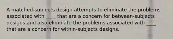 A matched-subjects design attempts to eliminate the problems associated with ____ that are a concern for between-subjects designs and also eliminate the problems associated with ____ that are a concern for within-subjects designs.