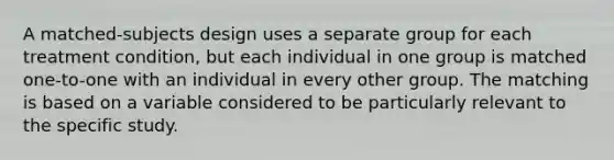 A matched-subjects design uses a separate group for each treatment condition, but each individual in one group is matched one-to-one with an individual in every other group. The matching is based on a variable considered to be particularly relevant to the specific study.