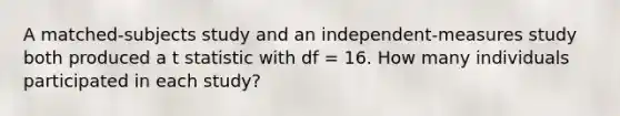 A matched-subjects study and an independent-measures study both produced a t statistic with df = 16. How many individuals participated in each study?​