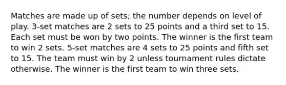 Matches are made up of sets; the number depends on level of play. 3-set matches are 2 sets to 25 points and a third set to 15. Each set must be won by two points. The winner is the first team to win 2 sets. 5-set matches are 4 sets to 25 points and fifth set to 15. The team must win by 2 unless tournament rules dictate otherwise. The winner is the first team to win three sets.