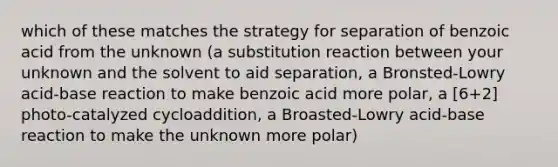 which of these matches the strategy for separation of benzoic acid from the unknown (a substitution reaction between your unknown and the solvent to aid separation, a Bronsted-Lowry acid-base reaction to make benzoic acid more polar, a [6+2] photo-catalyzed cycloaddition, a Broasted-Lowry acid-base reaction to make the unknown more polar)