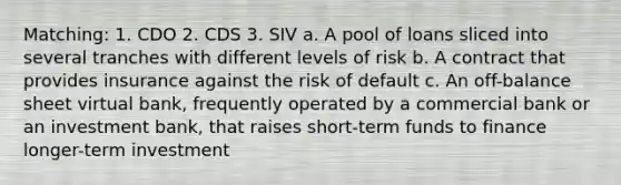 Matching: 1. CDO 2. CDS 3. SIV a. A pool of loans sliced into several tranches with different levels of risk b. A contract that provides insurance against the risk of default c. An off-balance sheet virtual bank, frequently operated by a commercial bank or an investment bank, that raises short-term funds to finance longer-term investment