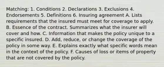 Matching: 1. Conditions 2. Declarations 3. Exclusions 4. Endorsements 5. Definitions 6. Insuring agreement A. Lists requirements that the insured must meet for coverage to apply. B. Essence of the contract. Summarizes what the insurer will cover and how. C. Information that makes the policy unique to a specific insured. D. Add, reduce, or change the coverage of the policy in some way. E. Explains exactly what specific words mean in the context of the policy. F. Causes of loss or items of property that are not covered by the policy.