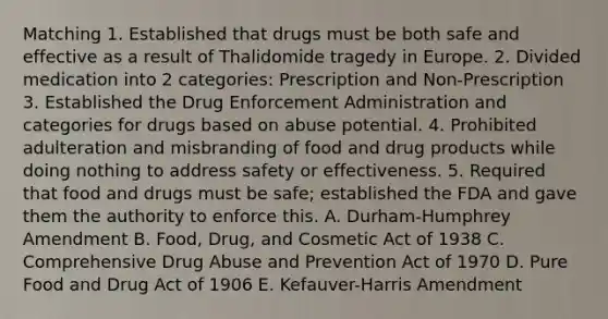 Matching 1. Established that drugs must be both safe and effective as a result of Thalidomide tragedy in Europe. 2. Divided medication into 2 categories: Prescription and Non-Prescription 3. Established the Drug Enforcement Administration and categories for drugs based on abuse potential. 4. Prohibited adulteration and misbranding of food and drug products while doing nothing to address safety or effectiveness. 5. Required that food and drugs must be safe; established the FDA and gave them the authority to enforce this. A. Durham-Humphrey Amendment B. Food, Drug, and Cosmetic Act of 1938 C. Comprehensive Drug Abuse and Prevention Act of 1970 D. Pure Food and Drug Act of 1906 E. Kefauver-Harris Amendment