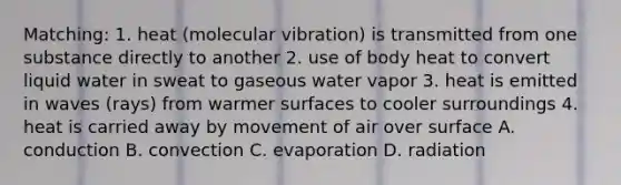 Matching: 1. heat (molecular vibration) is transmitted from one substance directly to another 2. use of body heat to convert liquid water in sweat to gaseous water vapor 3. heat is emitted in waves (rays) from warmer surfaces to cooler surroundings 4. heat is carried away by movement of air over surface A. conduction B. convection C. evaporation D. radiation