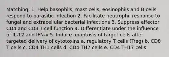 Matching: 1. Help basophils, mast cells, eosinophils and B cells respond to parasitic infection 2. Facilitate neutrophil response to fungal and extracellular bacterial infections 3. Suppress effector CD4 and CD8 T-cell function 4. Differentiate under the influence of IL-12 and IFN-γ 5. Induce apoptosis of target cells after targeted delivery of cytotoxins a. regulatory T cells (Treg) b. CD8 T cells c. CD4 TH1 cells d. CD4 TH2 cells e. CD4 TH17 cells