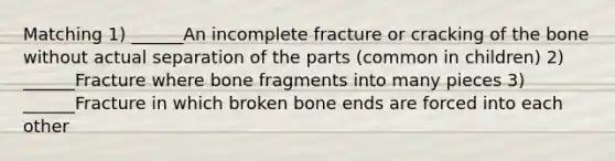 Matching 1) ______An incomplete fracture or cracking of the bone without actual separation of the parts (common in children) 2) ______Fracture where bone fragments into many pieces 3) ______Fracture in which broken bone ends are forced into each other