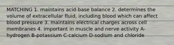 MATCHING 1. maintains acid-base balance 2. determines the volume of extracellular fluid, including blood which can affect blood pressure 3. maintains electrical charges across cell membranes 4. important in muscle and nerve activity A-hydrogen B-potassium C-calcium D-sodium and chloride