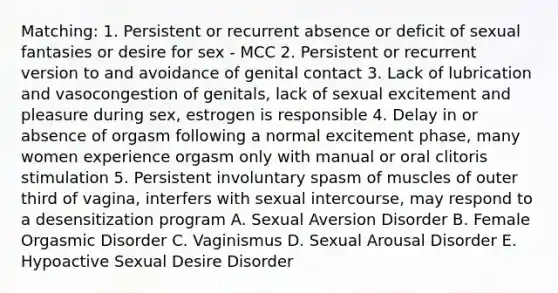 Matching: 1. Persistent or recurrent absence or deficit of sexual fantasies or desire for sex - MCC 2. Persistent or recurrent version to and avoidance of genital contact 3. Lack of lubrication and vasocongestion of genitals, lack of sexual excitement and pleasure during sex, estrogen is responsible 4. Delay in or absence of orgasm following a normal excitement phase, many women experience orgasm only with manual or oral clitoris stimulation 5. Persistent involuntary spasm of muscles of outer third of vagina, interfers with sexual intercourse, may respond to a desensitization program A. Sexual Aversion Disorder B. Female Orgasmic Disorder C. Vaginismus D. Sexual Arousal Disorder E. Hypoactive Sexual Desire Disorder