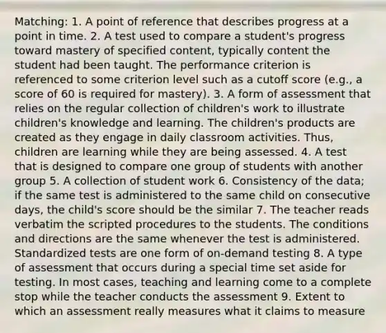 Matching: 1. A point of reference that describes progress at a point in time. 2. A test used to compare a student's progress toward mastery of specified content, typically content the student had been taught. The performance criterion is referenced to some criterion level such as a cutoff score (e.g., a score of 60 is required for mastery). 3. A form of assessment that relies on the regular collection of children's work to illustrate children's knowledge and learning. The children's products are created as they engage in daily classroom activities. Thus, children are learning while they are being assessed. 4. A test that is designed to compare one group of students with another group 5. A collection of student work 6. Consistency of the data; if the same test is administered to the same child on consecutive days, the child's score should be the similar 7. The teacher reads verbatim the scripted procedures to the students. The conditions and directions are the same whenever the test is administered. Standardized tests are one form of on-demand testing 8. A type of assessment that occurs during a special time set aside for testing. In most cases, teaching and learning come to a complete stop while the teacher conducts the assessment 9. Extent to which an assessment really measures what it claims to measure