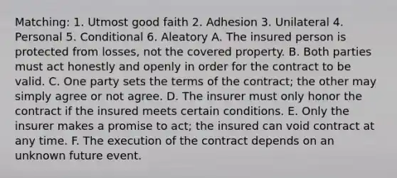 Matching: 1. Utmost good faith 2. Adhesion 3. Unilateral 4. Personal 5. Conditional 6. Aleatory A. The insured person is protected from losses, not the covered property. B. Both parties must act honestly and openly in order for the contract to be valid. C. One party sets the terms of the contract; the other may simply agree or not agree. D. The insurer must only honor the contract if the insured meets certain conditions. E. Only the insurer makes a promise to act; the insured can void contract at any time. F. The execution of the contract depends on an unknown future event.