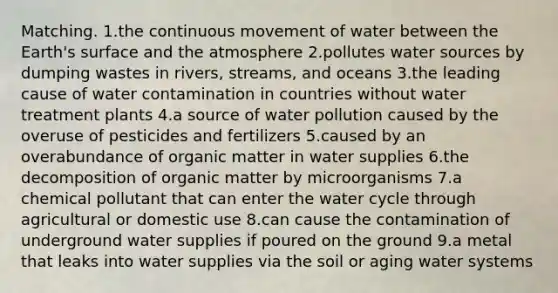 Matching. 1.the continuous movement of water between the Earth's surface and the atmosphere 2.pollutes water sources by dumping wastes in rivers, streams, and oceans 3.the leading cause of water contamination in countries without water treatment plants 4.a source of water pollution caused by the overuse of pesticides and fertilizers 5.caused by an overabundance of organic matter in water supplies 6.the decomposition of organic matter by microorganisms 7.a chemical pollutant that can enter the water cycle through agricultural or domestic use 8.can cause the contamination of underground water supplies if poured on the ground 9.a metal that leaks into water supplies via the soil or aging water systems