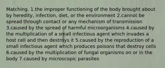 Matching. 1.the improper functioning of the body brought about by heredity, infection, diet, or the environment 2.cannot be spread through contact or any mechanism of transmission 3.caused by the spread of harmful microorganisms 4.caused by the multiplication of a small infectious agent which invades a host cell and then destroys it 5.caused by the reproduction of a small infectious agent which produces poisons that destroy cells 6.caused by the multiplication of fungal organisms on or in the body 7.caused by microscopic parasites