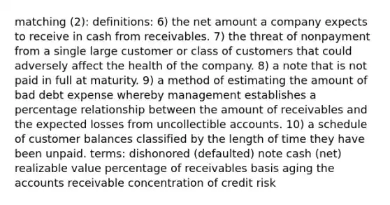 matching (2): definitions: 6) the net amount a company expects to receive in cash from receivables. 7) the threat of nonpayment from a single large customer or class of customers that could adversely affect the health of the company. 8) a note that is not paid in full at maturity. 9) a method of estimating the amount of bad debt expense whereby management establishes a percentage relationship between the amount of receivables and the expected losses from uncollectible accounts. 10) a schedule of customer balances classified by the length of time they have been unpaid. terms: dishonored (defaulted) note cash (net) realizable value percentage of receivables basis aging the accounts receivable concentration of credit risk