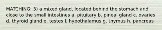 MATCHING: 3) a mixed gland, located behind the stomach and close to the small intestines a. pituitary b. pineal gland c. ovaries d. thyroid gland e. testes f. hypothalamus g. thymus h. pancreas