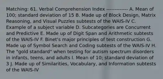 Matching: 61. Verbal Comprehension Index ------------- A. Mean of 100; standard deviation of 15 B. Made up of Block Design, Matrix Reasoning, and Visual Puzzles subtests of the WAIS-IV C. Example of a subject variable D. Subcategories are Concurrent and Predictive E. Made up of Digit Span and Arithmetic subtests of the WAIS-IV F. Binet's major principles of test construction G. Made up of Symbol Search and Coding subtests of the WAIS-IV H. The "gold standard" when testing for autism spectrum disorders in infants, teens, and adults I. Mean of 10; standard deviation of 3 J. Made up of Similarities, Vocabulary, and Information subtests of the WAIS-IV