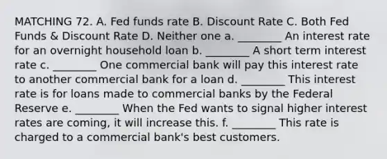 MATCHING 72. A. Fed funds rate B. Discount Rate C. Both Fed Funds & Discount Rate D. Neither one a. ________ An interest rate for an overnight household loan b. ________ A short term interest rate c. ________ One commercial bank will pay this interest rate to another commercial bank for a loan d. ________ This interest rate is for loans made to commercial banks by the Federal Reserve e. ________ When the Fed wants to signal higher interest rates are coming, it will increase this. f. ________ This rate is charged to a commercial bank's best customers.