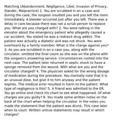 Matching (Abandonment, Negligence, Libel, Invasion of Privacy, Slander, Malpractice) 1. You are scrubbed in on a case and during the case, the surgeon insulted you and you left the room immediately. A bleeder occurred just after you left. There was a delay in care because there was not a scrub person to replace you. What are you charged with? 2. You were talking in the elevator about the emergency patient who allegedly caused a car accident. You stated he was a redneck drug addict. The patient was actually a diabetic and was not drunk. You were overheard by a family member. What is the charge against you? 3. As you are scrubbed in on a case you, along with the circulator, omitted the final count as she was on the phone with the surgeon's answering service. Circumstances rushed into the next case. The patient later returned in septic shock to have a sponge removed from the wound. With what are you and the circulator charged? 4. The physician asked for the wrong dosage of medication during the procedure. You mentally note that it is an unusual dose, but give it to him anyway and the patient expires. The medical error resulted in harm to the patient. What type of negligence is this? 5. A friend was admitted to the ER. You go online and check his chart to see what happened. Of what charges are you guilty? 6. You made some written notes on the back of the chart when helping the circulator. In the notes you made the statement that the patient was drunk. This case later when to court. Written untrue statements may result in which charges?