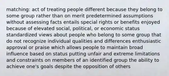 matching: act of treating people different because they belong to some group rather than on merit predetermined assumptions without assessing facts entails special rights or benefits enjoyed because of elevated social, political, or economic status standardized views about people who belong to some group that do not recognize individual qualities and differences enthusiastic approval or praise which allows people to maintain broad influence based on status putting unfair and extreme limitations and constraints on members of an identified group the ability to achieve one's goals despite the opposition of others