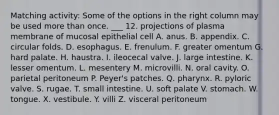 Matching activity: Some of the options in the right column may be used more than once. ___ 12. projections of plasma membrane of mucosal epithelial cell A. anus. B. appendix. C. circular folds. D. esophagus. E. frenulum. F. greater omentum G. hard palate. H. haustra. I. ileocecal valve. J. large intestine. K. lesser omentum. L. mesentery M. microvilli. N. oral cavity. O. parietal peritoneum P. Peyer's patches. Q. pharynx. R. pyloric valve. S. rugae. T. small intestine. U. soft palate V. stomach. W. tongue. X. vestibule. Y. villi Z. visceral peritoneum