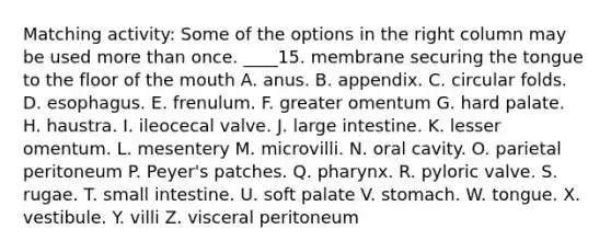 Matching activity: Some of the options in the right column may be used more than once. ____15. membrane securing the tongue to the floor of the mouth A. anus. B. appendix. C. circular folds. D. esophagus. E. frenulum. F. greater omentum G. hard palate. H. haustra. I. ileocecal valve. J. large intestine. K. lesser omentum. L. mesentery M. microvilli. N. oral cavity. O. parietal peritoneum P. Peyer's patches. Q. pharynx. R. pyloric valve. S. rugae. T. small intestine. U. soft palate V. stomach. W. tongue. X. vestibule. Y. villi Z. visceral peritoneum