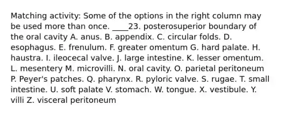 Matching activity: Some of the options in the right column may be used more than once. ____23. posterosuperior boundary of the oral cavity A. anus. B. appendix. C. circular folds. D. esophagus. E. frenulum. F. greater omentum G. hard palate. H. haustra. I. ileocecal valve. J. large intestine. K. lesser omentum. L. mesentery M. microvilli. N. oral cavity. O. parietal peritoneum P. Peyer's patches. Q. pharynx. R. pyloric valve. S. rugae. T. small intestine. U. soft palate V. stomach. W. tongue. X. vestibule. Y. villi Z. visceral peritoneum