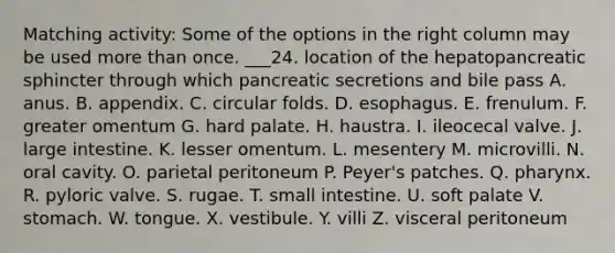 Matching activity: Some of the options in the right column may be used more than once. ___24. location of the hepatopancreatic sphincter through which pancreatic secretions and bile pass A. anus. B. appendix. C. circular folds. D. esophagus. E. frenulum. F. greater omentum G. hard palate. H. haustra. I. ileocecal valve. J. large intestine. K. lesser omentum. L. mesentery M. microvilli. N. oral cavity. O. parietal peritoneum P. Peyer's patches. Q. pharynx. R. pyloric valve. S. rugae. T. small intestine. U. soft palate V. stomach. W. tongue. X. vestibule. Y. villi Z. visceral peritoneum