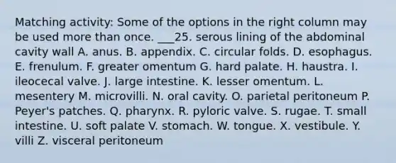 Matching activity: Some of the options in the right column may be used more than once. ___25. serous lining of the abdominal cavity wall A. anus. B. appendix. C. circular folds. D. esophagus. E. frenulum. F. greater omentum G. hard palate. H. haustra. I. ileocecal valve. J. large intestine. K. lesser omentum. L. mesentery M. microvilli. N. oral cavity. O. parietal peritoneum P. Peyer's patches. Q. pharynx. R. pyloric valve. S. rugae. T. small intestine. U. soft palate V. stomach. W. tongue. X. vestibule. Y. villi Z. visceral peritoneum