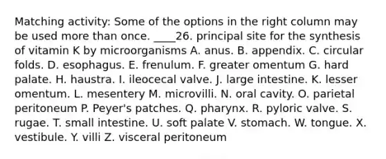 Matching activity: Some of the options in the right column may be used more than once. ____26. principal site for the synthesis of vitamin K by microorganisms A. anus. B. appendix. C. circular folds. D. esophagus. E. frenulum. F. greater omentum G. hard palate. H. haustra. I. ileocecal valve. J. large intestine. K. lesser omentum. L. mesentery M. microvilli. N. oral cavity. O. parietal peritoneum P. Peyer's patches. Q. pharynx. R. pyloric valve. S. rugae. T. small intestine. U. soft palate V. stomach. W. tongue. X. vestibule. Y. villi Z. visceral peritoneum