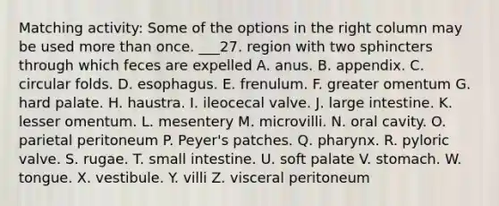 Matching activity: Some of the options in the right column may be used more than once. ___27. region with two sphincters through which feces are expelled A. anus. B. appendix. C. circular folds. D. esophagus. E. frenulum. F. greater omentum G. hard palate. H. haustra. I. ileocecal valve. J. large intestine. K. lesser omentum. L. mesentery M. microvilli. N. oral cavity. O. parietal peritoneum P. Peyer's patches. Q. pharynx. R. pyloric valve. S. rugae. T. small intestine. U. soft palate V. stomach. W. tongue. X. vestibule. Y. villi Z. visceral peritoneum