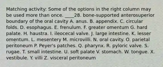 Matching activity: Some of the options in the right column may be used more than once. ____28. bone-supported anterosuperior boundary of the oral cavity A. anus. B. appendix. C. circular folds. D. esophagus. E. frenulum. F. greater omentum G. hard palate. H. haustra. I. ileocecal valve. J. large intestine. K. lesser omentum. L. mesentery M. microvilli. N. oral cavity. O. parietal peritoneum P. Peyer's patches. Q. pharynx. R. pyloric valve. S. rugae. T. small intestine. U. soft palate V. stomach. W. tongue. X. vestibule. Y. villi Z. visceral peritoneum