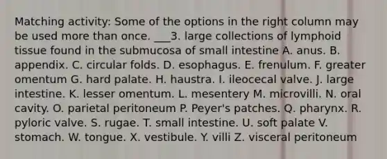 Matching activity: Some of the options in the right column may be used more than once. ___3. large collections of lymphoid tissue found in the submucosa of small intestine A. anus. B. appendix. C. circular folds. D. esophagus. E. frenulum. F. greater omentum G. hard palate. H. haustra. I. ileocecal valve. J. large intestine. K. lesser omentum. L. mesentery M. microvilli. N. oral cavity. O. parietal peritoneum P. Peyer's patches. Q. pharynx. R. pyloric valve. S. rugae. T. small intestine. U. soft palate V. stomach. W. tongue. X. vestibule. Y. villi Z. visceral peritoneum