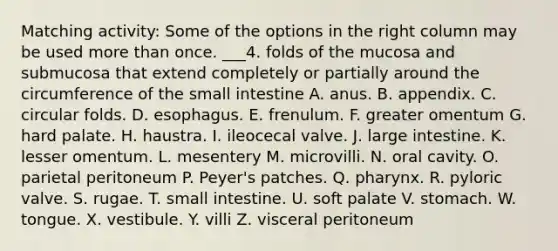 Matching activity: Some of the options in the right column may be used more than once. ___4. folds of the mucosa and submucosa that extend completely or partially around the circumference of the small intestine A. anus. B. appendix. C. circular folds. D. esophagus. E. frenulum. F. greater omentum G. hard palate. H. haustra. I. ileocecal valve. J. large intestine. K. lesser omentum. L. mesentery M. microvilli. N. oral cavity. O. parietal peritoneum P. Peyer's patches. Q. pharynx. R. pyloric valve. S. rugae. T. small intestine. U. soft palate V. stomach. W. tongue. X. vestibule. Y. villi Z. visceral peritoneum