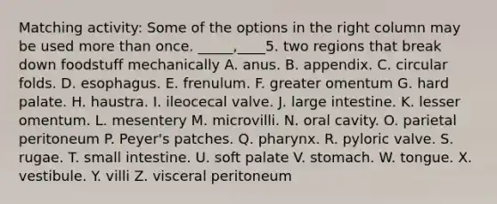 Matching activity: Some of the options in the right column may be used more than once. _____,____5. two regions that break down foodstuff mechanically A. anus. B. appendix. C. circular folds. D. esophagus. E. frenulum. F. greater omentum G. hard palate. H. haustra. I. ileocecal valve. J. large intestine. K. lesser omentum. L. mesentery M. microvilli. N. oral cavity. O. parietal peritoneum P. Peyer's patches. Q. pharynx. R. pyloric valve. S. rugae. T. small intestine. U. soft palate V. stomach. W. tongue. X. vestibule. Y. villi Z. visceral peritoneum