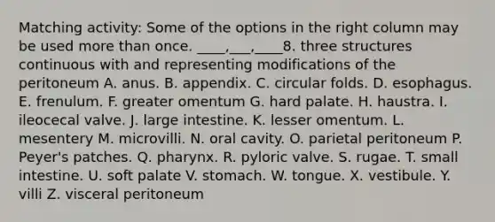 Matching activity: Some of the options in the right column may be used more than once. ____,___,____8. three structures continuous with and representing modifications of the peritoneum A. anus. B. appendix. C. circular folds. D. esophagus. E. frenulum. F. greater omentum G. hard palate. H. haustra. I. ileocecal valve. J. large intestine. K. lesser omentum. L. mesentery M. microvilli. N. oral cavity. O. parietal peritoneum P. Peyer's patches. Q. pharynx. R. pyloric valve. S. rugae. T. small intestine. U. soft palate V. stomach. W. tongue. X. vestibule. Y. villi Z. visceral peritoneum